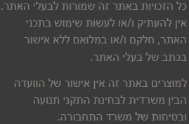 כל הזכויות באתר זה שמורות לבעלי האתר. אין להעתיק ו/או לעשות שימוש בתכני האתר, חלקם ו/או במלואם ללא אישור בכתב של בעלי האתר.  למוצרים באתר זה אין אישור של הוועדה הבין משרדית לבחינת התקני תנועה ובטיחות של משרד התחבורה.