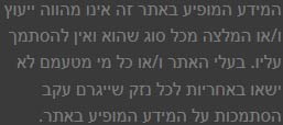המידע המופיע באתר זה אינו מהווה ייעוץ ו/או המלצה מכל סוג שהוא ואין להסתמך עליו. בעלי האתר ו/או כל מי מטעמם לא ישאו באחריות לכל נזק שייגרם עקב הסתמכות על המידע המופיע באתר.